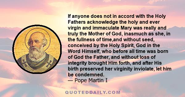 If anyone does not in accord with the Holy Fathers acknowledge the holy and ever virgin and immaculate Mary was really and truly the Mother of God, inasmuch as she, in the fullness of time,and without seed, conceived by