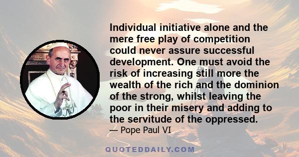 Individual initiative alone and the mere free play of competition could never assure successful development. One must avoid the risk of increasing still more the wealth of the rich and the dominion of the strong, whilst