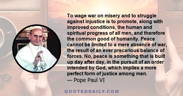 To wage war on misery and to struggle against injustice is to promote, along with improved conditions, the human and spiritual progress of all men, and therefore the common good of humanity. Peace cannot be limited to a