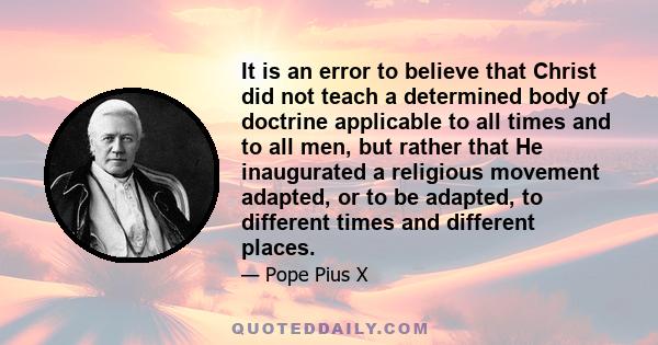 It is an error to believe that Christ did not teach a determined body of doctrine applicable to all times and to all men, but rather that He inaugurated a religious movement adapted, or to be adapted, to different times