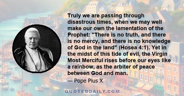 Truly we are passing through disastrous times, when we may well make our own the lamentation of the Prophet: There is no truth, and there is no mercy, and there is no knowledge of God in the land (Hosea 4:1). Yet in the