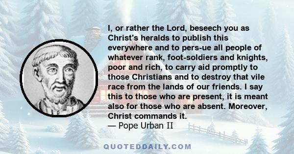 I, or rather the Lord, beseech you as Christ's heralds to publish this everywhere and to persue all people of whatever rank, foot-soldiers and knights, poor and rich, to carry aid promptly to those Christians and to