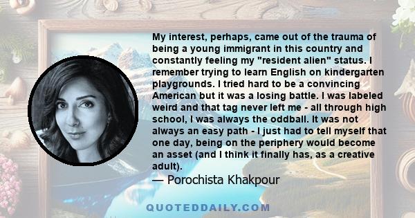 My interest, perhaps, came out of the trauma of being a young immigrant in this country and constantly feeling my resident alien status. I remember trying to learn English on kindergarten playgrounds. I tried hard to be