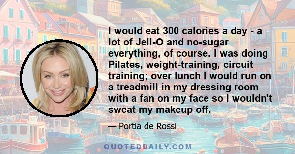 I would eat 300 calories a day - a lot of Jell-O and no-sugar everything, of course. I was doing Pilates, weight-training, circuit training; over lunch I would run on a treadmill in my dressing room with a fan on my