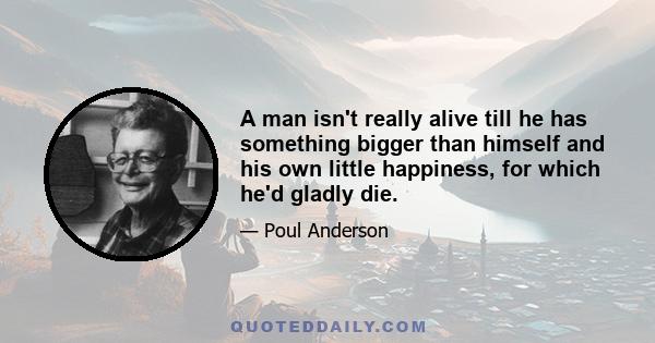 A man isn't really alive till he has something bigger than himself and his own little happiness, for which he'd gladly die.