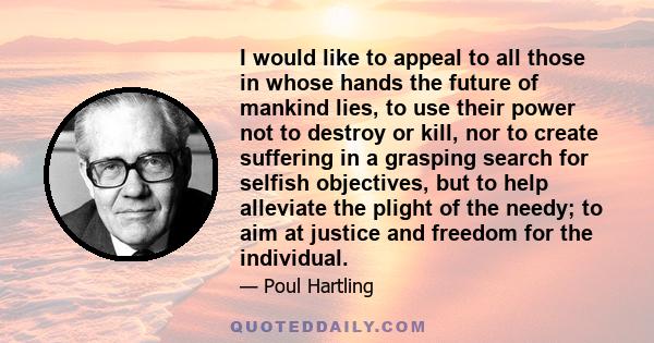 I would like to appeal to all those in whose hands the future of mankind lies, to use their power not to destroy or kill, nor to create suffering in a grasping search for selfish objectives, but to help alleviate the