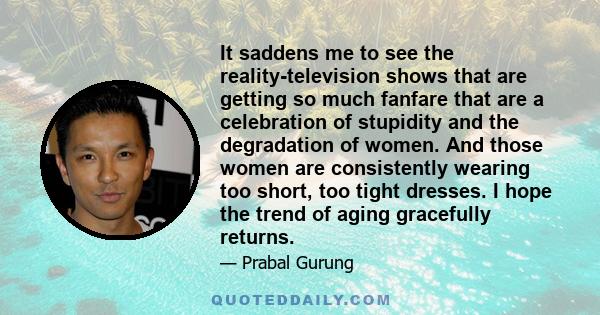 It saddens me to see the reality-television shows that are getting so much fanfare that are a celebration of stupidity and the degradation of women. And those women are consistently wearing too short, too tight dresses.