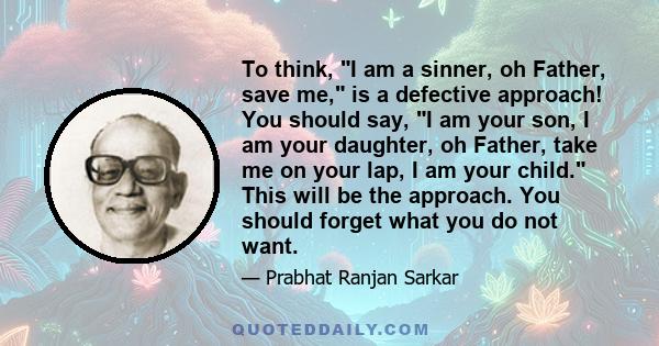 To think, I am a sinner, oh Father, save me, is a defective approach! You should say, I am your son, I am your daughter, oh Father, take me on your lap, I am your child. This will be the approach. You should forget what