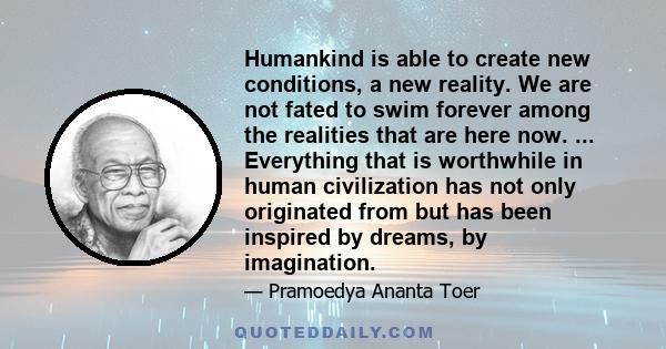 Humankind is able to create new conditions, a new reality. We are not fated to swim forever among the realities that are here now. ... Everything that is worthwhile in human civilization has not only originated from but