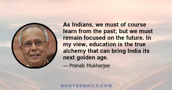 As Indians, we must of course learn from the past; but we must remain focused on the future. In my view, education is the true alchemy that can bring India its next golden age.