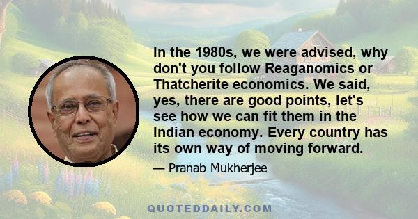 In the 1980s, we were advised, why don't you follow Reaganomics or Thatcherite economics. We said, yes, there are good points, let's see how we can fit them in the Indian economy. Every country has its own way of moving