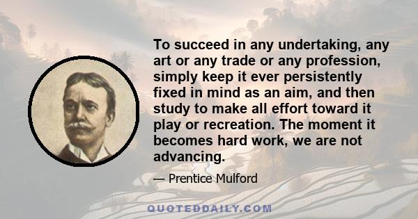 To succeed in any undertaking, any art or any trade or any profession, simply keep it ever persistently fixed in mind as an aim, and then study to make all effort toward it play or recreation. The moment it becomes hard