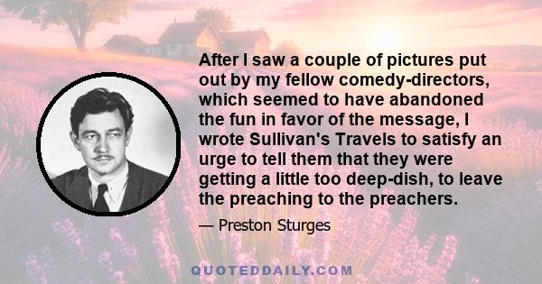 After I saw a couple of pictures put out by my fellow comedy-directors, which seemed to have abandoned the fun in favor of the message, I wrote Sullivan's Travels to satisfy an urge to tell them that they were getting a