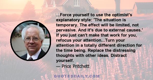 ...Force yourself to use the optimist's explanatory style: 'The situation is temporary. The effect will be limited, not pervasive. And it's due to external causes.' If you just can't make that work for you, refocus your