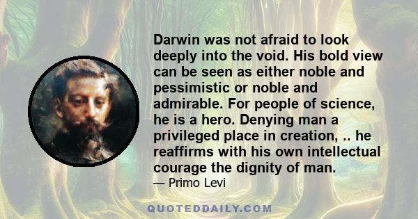 Darwin was not afraid to look deeply into the void. His bold view can be seen as either noble and pessimistic or noble and admirable. For people of science, he is a hero. Denying man a privileged place in creation, ..