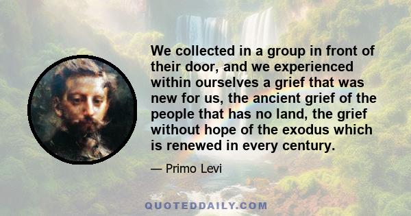We collected in a group in front of their door, and we experienced within ourselves a grief that was new for us, the ancient grief of the people that has no land, the grief without hope of the exodus which is renewed in