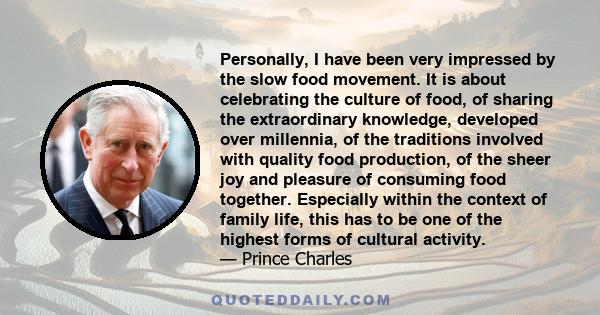 Personally, I have been very impressed by the slow food movement. It is about celebrating the culture of food, of sharing the extraordinary knowledge, developed over millennia, of the traditions involved with quality