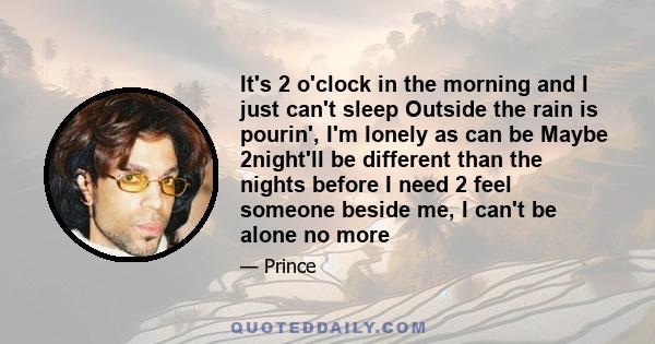 It's 2 o'clock in the morning and I just can't sleep Outside the rain is pourin', I'm lonely as can be Maybe 2night'll be different than the nights before I need 2 feel someone beside me, I can't be alone no more