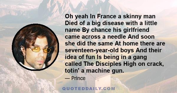 Oh yeah In France a skinny man Died of a big disease with a little name By chance his girlfriend came across a needle And soon she did the same At home there are seventeen-year-old boys And their idea of fun Is being in