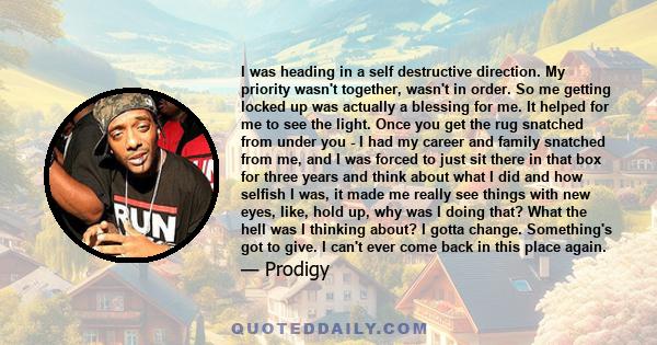 I was heading in a self destructive direction. My priority wasn't together, wasn't in order. So me getting locked up was actually a blessing for me. It helped for me to see the light. Once you get the rug snatched from