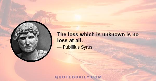 The loss which is unknown is no loss at all.