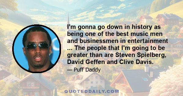 I'm gonna go down in history as being one of the best music men and businessmen in entertainment ... The people that I'm going to be greater than are Steven Spielberg, David Geffen and Clive Davis.