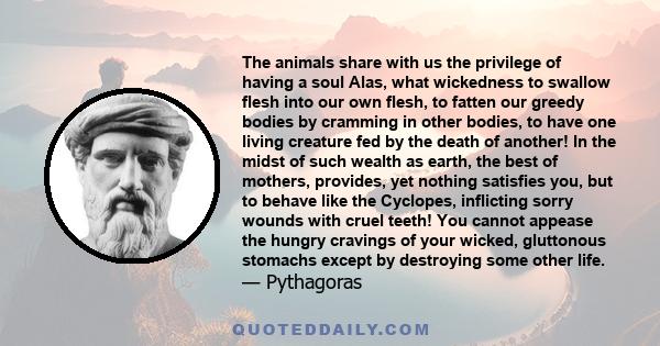 The animals share with us the privilege of having a soul Alas, what wickedness to swallow flesh into our own flesh, to fatten our greedy bodies by cramming in other bodies, to have one living creature fed by the death