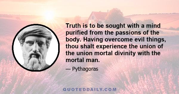 Truth is to be sought with a mind purified from the passions of the body. Having overcome evil things, thou shalt experience the union of the union mortal divinity with the mortal man.