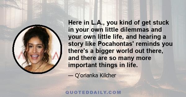 Here in L.A., you kind of get stuck in your own little dilemmas and your own little life, and hearing a story like Pocahontas' reminds you there's a bigger world out there, and there are so many more important things in