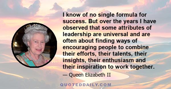 I know of no single formula for success. But over the years I have observed that some attributes of leadership are universal and are often about finding ways of encouraging people to combine their efforts, their