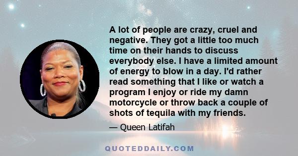 A lot of people are crazy, cruel and negative. They got a little too much time on their hands to discuss everybody else. I have a limited amount of energy to blow in a day. I'd rather read something that I like or watch