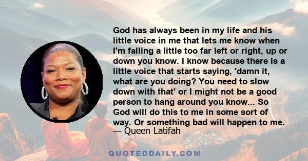 God has always been in my life and his little voice in me that lets me know when I'm falling a little too far left or right, up or down you know. I know because there is a little voice that starts saying, 'damn it, what