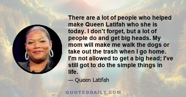 There are a lot of people who helped make Queen Latifah who she is today. I don't forget, but a lot of people do and get big heads. My mom will make me walk the dogs or take out the trash when I go home. I'm not allowed