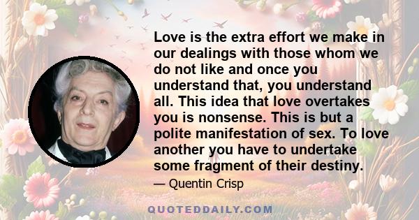 Love is the extra effort we make in our dealings with those whom we do not like and once you understand that, you understand all. This idea that love overtakes you is nonsense. This is but a polite manifestation of sex.