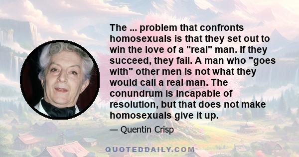 The ... problem that confronts homosexuals is that they set out to win the love of a real man. If they succeed, they fail. A man who goes with other men is not what they would call a real man. The conundrum is incapable