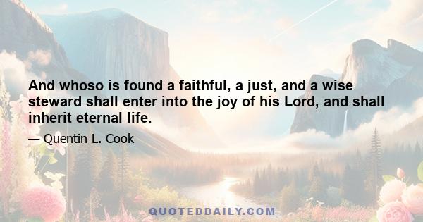 And whoso is found a faithful, a just, and a wise steward shall enter into the joy of his Lord, and shall inherit eternal life.