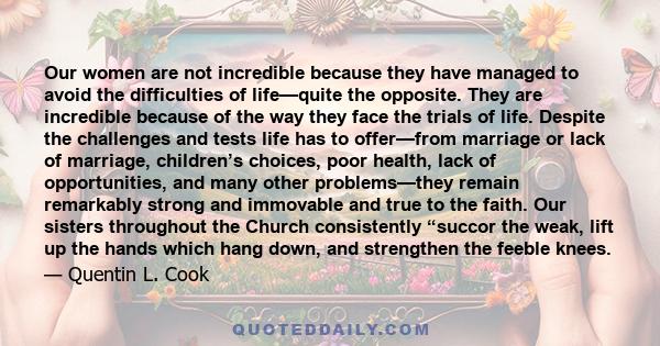 Our women are not incredible because they have managed to avoid the difficulties of life—quite the opposite. They are incredible because of the way they face the trials of life. Despite the challenges and tests life has