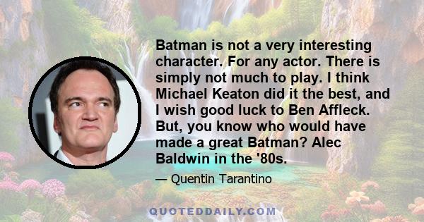 Batman is not a very interesting character. For any actor. There is simply not much to play. I think Michael Keaton did it the best, and I wish good luck to Ben Affleck. But, you know who would have made a great Batman?