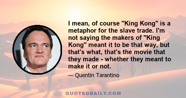 I mean, of course King Kong is a metaphor for the slave trade. I'm not saying the makers of King Kong meant it to be that way, but that's what, that's the movie that they made - whether they meant to make it or not.