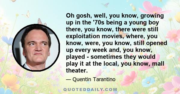 Oh gosh, well, you know, growing up in the '70s being a young boy there, you know, there were still exploitation movies, where, you know, were, you know, still opened up every week and, you know, played - sometimes they
