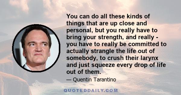You can do all these kinds of things that are up close and personal, but you really have to bring your strength, and really - you have to really be committed to actually strangle the life out of somebody, to crush their