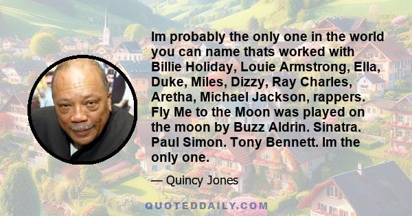 Im probably the only one in the world you can name thats worked with Billie Holiday, Louie Armstrong, Ella, Duke, Miles, Dizzy, Ray Charles, Aretha, Michael Jackson, rappers. Fly Me to the Moon was played on the moon by