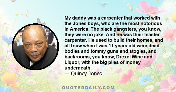 My daddy was a carpenter that worked with the Jones boys, who are the most notorious in America. The black gangsters, you know, they were no joke. And he was their master carpenter. He used to build their homes, and all