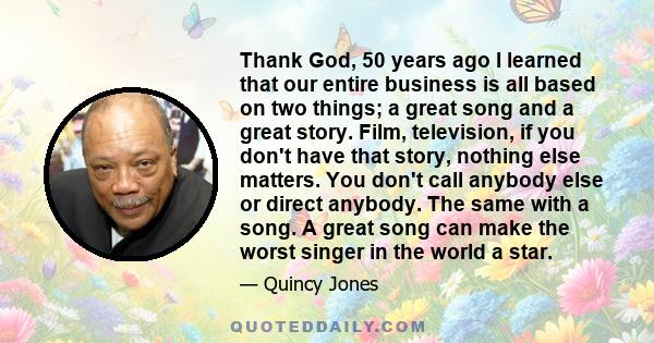Thank God, 50 years ago I learned that our entire business is all based on two things; a great song and a great story. Film, television, if you don't have that story, nothing else matters. You don't call anybody else or