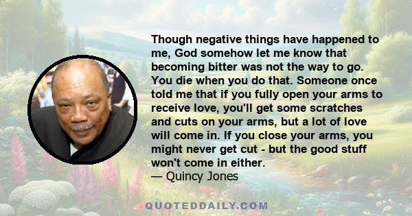 Though negative things have happened to me, God somehow let me know that becoming bitter was not the way to go. You die when you do that. Someone once told me that if you fully open your arms to receive love, you'll get