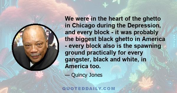 We were in the heart of the ghetto in Chicago during the Depression, and every block - it was probably the biggest black ghetto in America - every block also is the spawning ground practically for every gangster, black