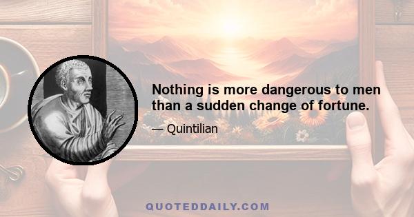 Nothing is more dangerous to men than a sudden change of fortune.
