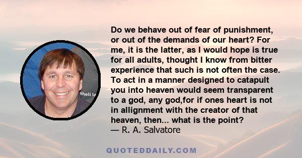 Do we behave out of fear of punishment, or out of the demands of our heart? For me, it is the latter, as I would hope is true for all adults, thought I know from bitter experience that such is not often the case. To act