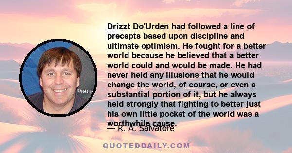 Drizzt Do'Urden had followed a line of precepts based upon discipline and ultimate optimism. He fought for a better world because he believed that a better world could and would be made. He had never held any illusions