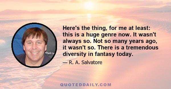 Here's the thing, for me at least: this is a huge genre now. It wasn't always so. Not so many years ago, it wasn't so. There is a tremendous diversity in fantasy today.